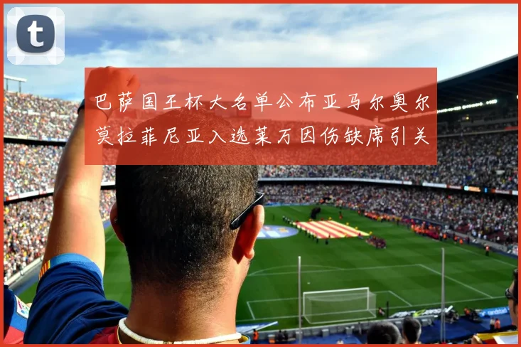 巴萨国王杯大名单公布亚马尔奥尔莫拉菲尼亚入选莱万因伤缺席引关注