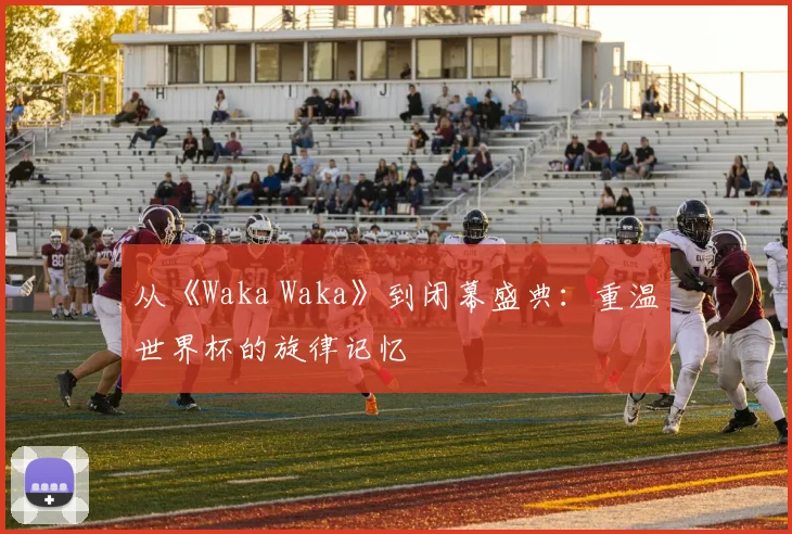 从《Waka Waka》到闭幕盛典：重温世界杯的旋律记忆