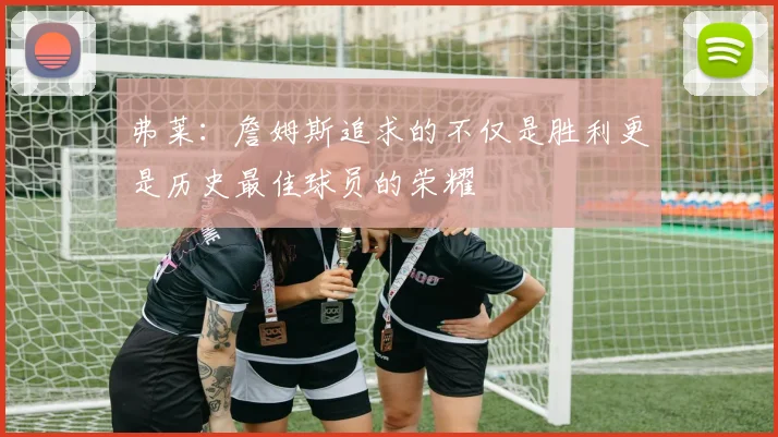 弗莱：詹姆斯追求的不仅是胜利更是历史最佳球员的荣耀