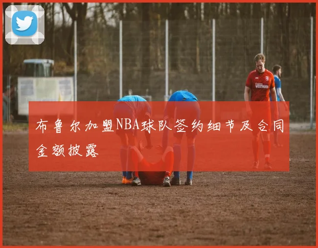 布鲁尔加盟NBA球队签约细节及合同金额披露