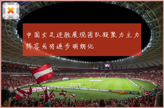 中国女足连胜展现团队凝聚力主力阵容或将逐步明朗化