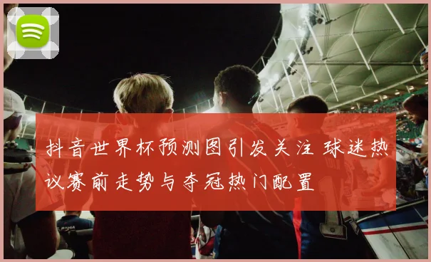 抖音世界杯预测图引发关注 球迷热议赛前走势与夺冠热门配置